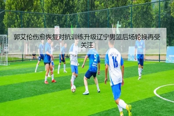 郭艾伦伤愈恢复对抗训练升级辽宁男篮后场轮换再受关注